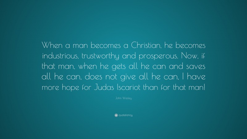 John Wesley Quote: “When a man becomes a Christian, he becomes industrious, trustworthy and prosperous. Now, if that man, when he gets all he can and saves all he can, does not give all he can, I have more hope for Judas Iscariot than for that man!”