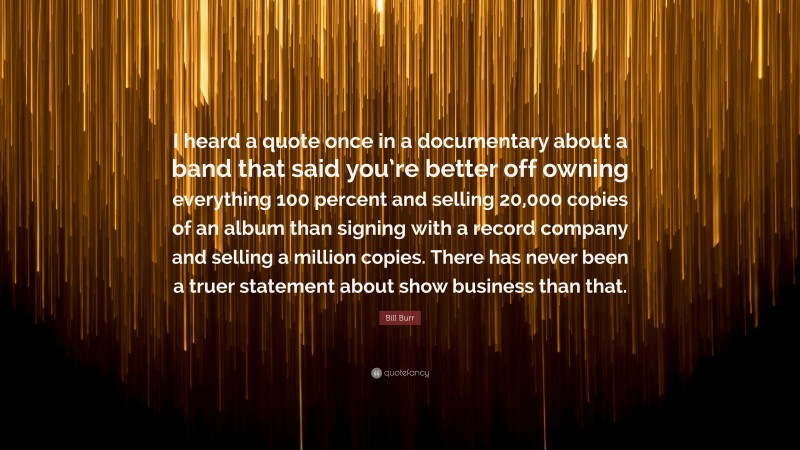 Bill Burr Quote: “I heard a quote once in a documentary about a band that said you’re better off owning everything 100 percent and selling 20,000 copies of an album than signing with a record company and selling a million copies. There has never been a truer statement about show business than that.”