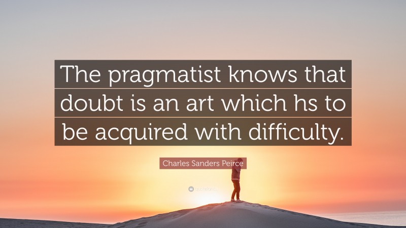 Charles Sanders Peirce Quote: “The pragmatist knows that doubt is an art which hs to be acquired with difficulty.”