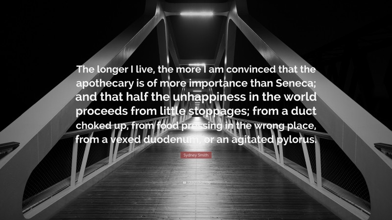 Sydney Smith Quote: “The longer I live, the more I am convinced that the apothecary is of more importance than Seneca; and that half the unhappiness in the world proceeds from little stoppages; from a duct choked up, from food pressing in the wrong place, from a vexed duodenum, or an agitated pylorus.”
