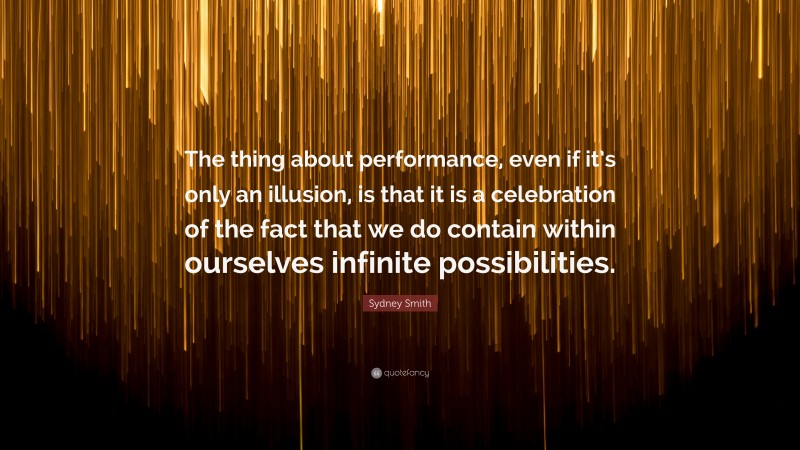 Sydney Smith Quote: “The thing about performance, even if it’s only an illusion, is that it is a celebration of the fact that we do contain within ourselves infinite possibilities.”