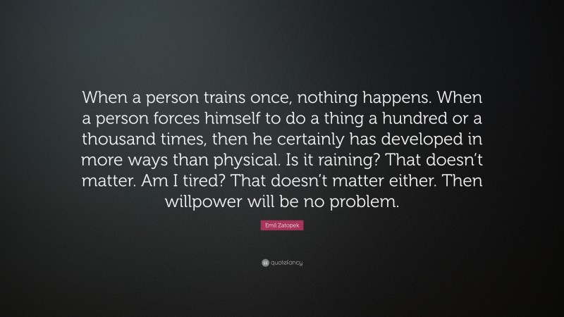 Emil Zatopek Quote: “When a person trains once, nothing happens. When a person forces himself to do a thing a hundred or a thousand times, then he certainly has developed in more ways than physical. Is it raining? That doesn’t matter. Am I tired? That doesn’t matter either. Then willpower will be no problem.”