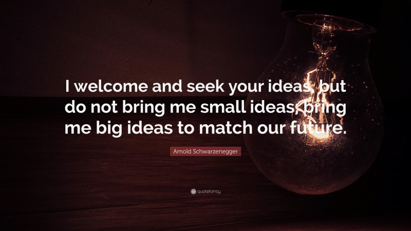 Arnold Schwarzenegger Quote: “I welcome and seek your ideas, but do not bring me small ideas; bring me big ideas to match our future.”