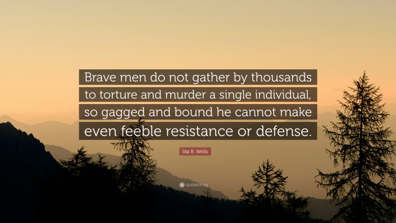 Ida B. Wells Quote: “Brave men do not gather by thousands to torture and murder a single individual, so gagged and bound he cannot make even feeble resistance or defense.”