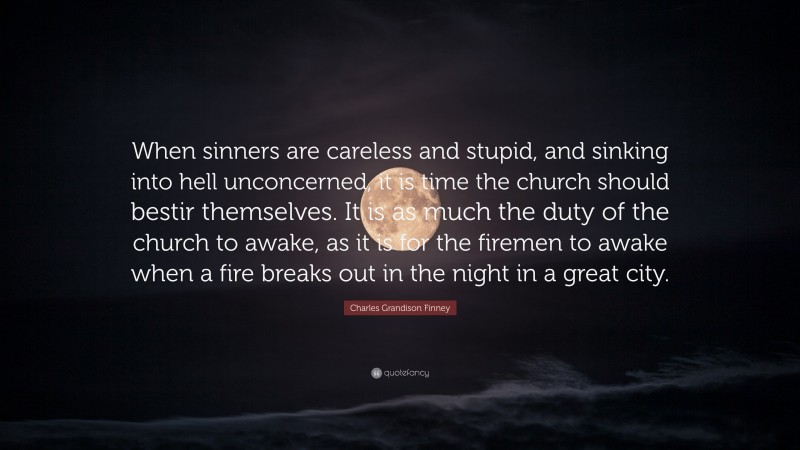 Charles Grandison Finney Quote: “When sinners are careless and stupid, and sinking into hell unconcerned, it is time the church should bestir themselves. It is as much the duty of the church to awake, as it is for the firemen to awake when a fire breaks out in the night in a great city.”
