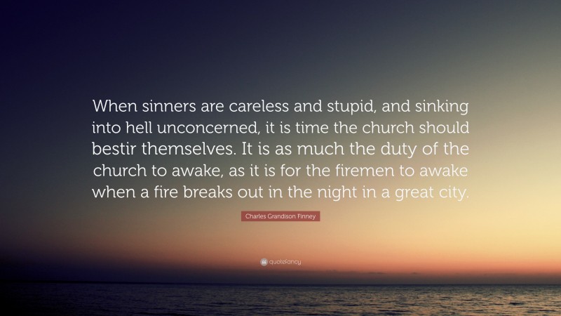 Charles Grandison Finney Quote: “When sinners are careless and stupid, and sinking into hell unconcerned, it is time the church should bestir themselves. It is as much the duty of the church to awake, as it is for the firemen to awake when a fire breaks out in the night in a great city.”