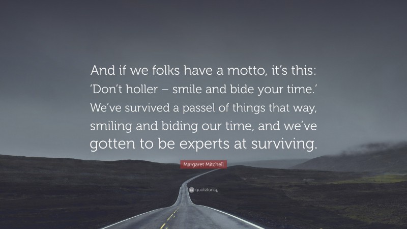 Margaret Mitchell Quote: “And if we folks have a motto, it’s this: ‘Don’t holler – smile and bide your time.’ We’ve survived a passel of things that way, smiling and biding our time, and we’ve gotten to be experts at surviving.”