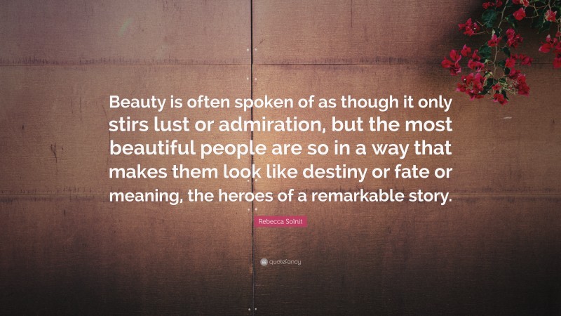 Rebecca Solnit Quote: “Beauty is often spoken of as though it only stirs lust or admiration, but the most beautiful people are so in a way that makes them look like destiny or fate or meaning, the heroes of a remarkable story.”
