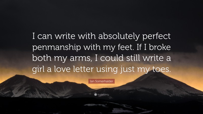 Ian Somerhalder Quote: “I can write with absolutely perfect penmanship with my feet. If I broke both my arms, I could still write a girl a love letter using just my toes.”