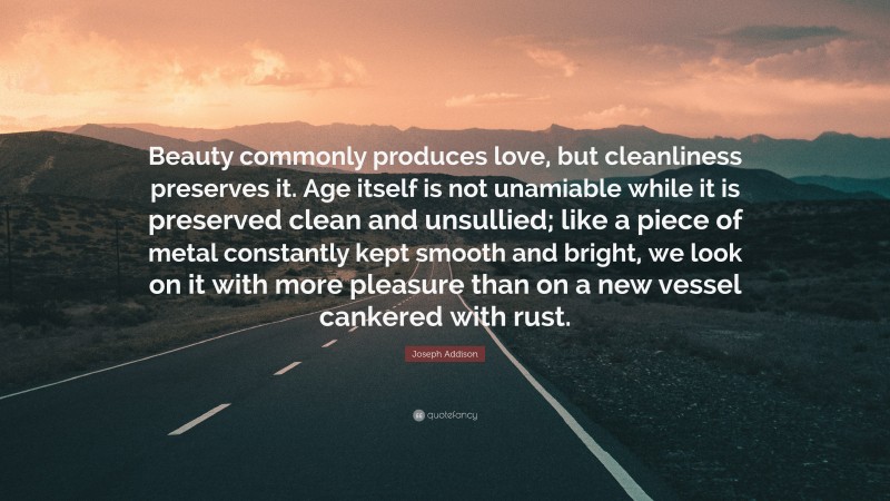 Joseph Addison Quote: “Beauty commonly produces love, but cleanliness preserves it. Age itself is not unamiable while it is preserved clean and unsullied; like a piece of metal constantly kept smooth and bright, we look on it with more pleasure than on a new vessel cankered with rust.”