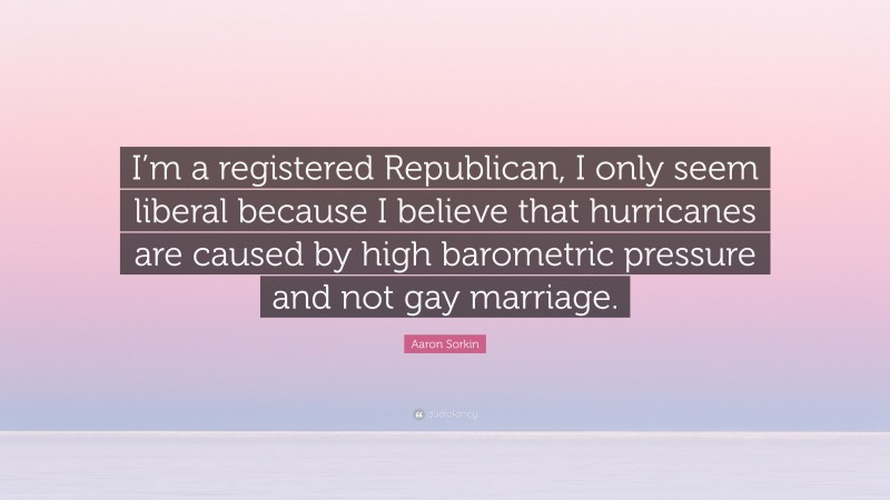 Aaron Sorkin Quote: “I’m a registered Republican, I only seem liberal because I believe that hurricanes are caused by high barometric pressure and not gay marriage.”