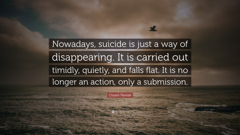 Cesare Pavese Quote: “Nowadays, suicide is just a way of disappearing. It is carried out timidly, quietly, and falls flat. It is no longer an action, only a submission.”