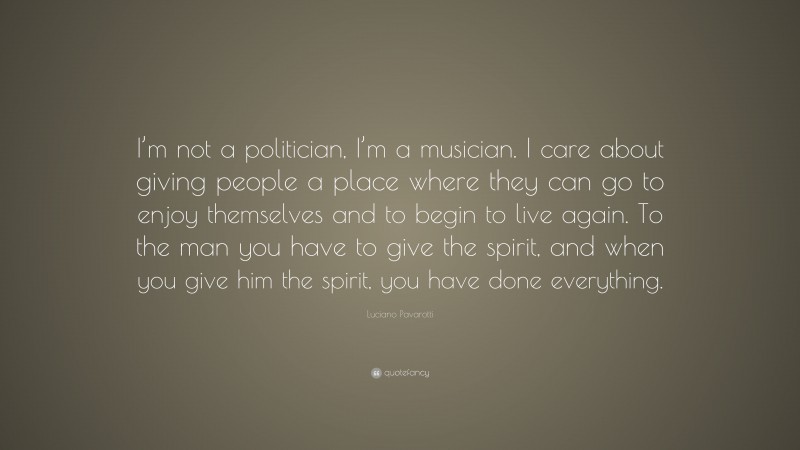 Luciano Pavarotti Quote: “I’m not a politician, I’m a musician. I care about giving people a place where they can go to enjoy themselves and to begin to live again. To the man you have to give the spirit, and when you give him the spirit, you have done everything.”