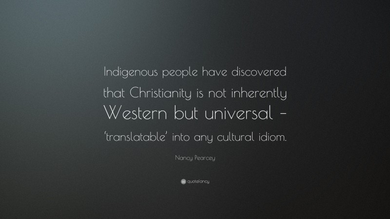 Nancy Pearcey Quote: “Indigenous people have discovered that Christianity is not inherently Western but universal – ‘translatable’ into any cultural idiom.”