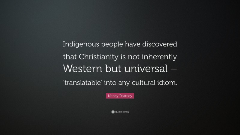 Nancy Pearcey Quote: “Indigenous people have discovered that Christianity is not inherently Western but universal – ‘translatable’ into any cultural idiom.”