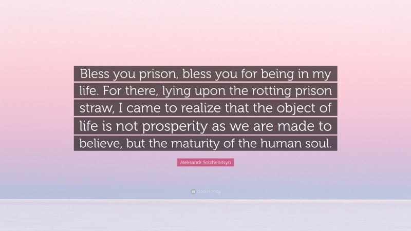 Aleksandr Solzhenitsyn Quote: “Bless you prison, bless you for being in my life. For there, lying upon the rotting prison straw, I came to realize that the object of life is not prosperity as we are made to believe, but the maturity of the human soul.”
