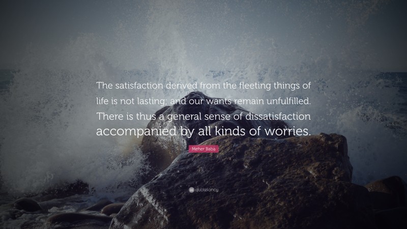 Meher Baba Quote: “The satisfaction derived from the fleeting things of life is not lasting; and our wants remain unfulfilled. There is thus a general sense of dissatisfaction accompanied by all kinds of worries.”