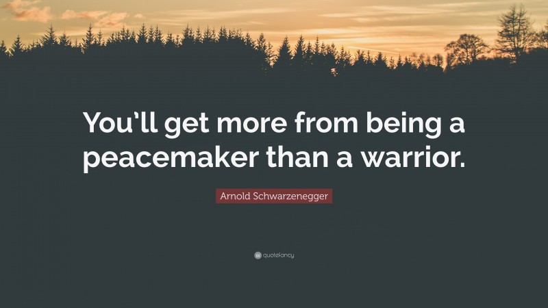 Arnold Schwarzenegger Quote: “You’ll get more from being a peacemaker than a warrior.”