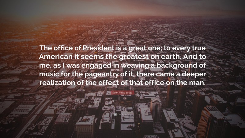 John Philip Sousa Quote: “The office of President is a great one; to every true American it seems the greatest on earth. And to me, as I was engaged in weaving a background of music for the pageantry of it, there came a deeper realization of the effect of that office on the man.”