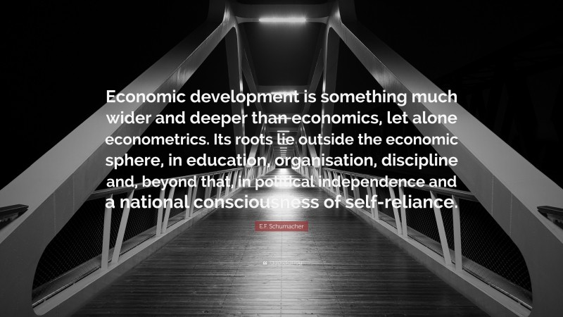 E.F. Schumacher Quote: “Economic development is something much wider and deeper than economics, let alone econometrics. Its roots lie outside the economic sphere, in education, organisation, discipline and, beyond that, in political independence and a national consciousness of self-reliance.”