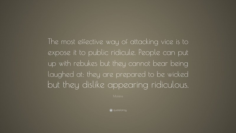 Molière Quote: “The most effective way of attacking vice is to expose it to public ridicule. People can put up with rebukes but they cannot bear being laughed at: they are prepared to be wicked but they dislike appearing ridiculous.”