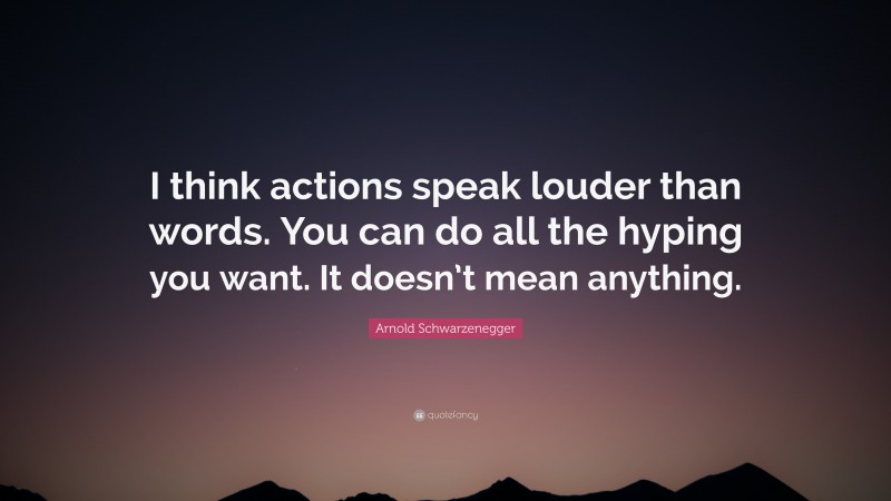 Arnold Schwarzenegger Quote: “I think actions speak louder than words. You can do all the hyping you want. It doesn’t mean anything.”
