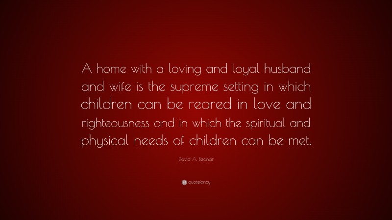 David A. Bednar Quote: “A home with a loving and loyal husband and wife is the supreme setting in which children can be reared in love and righteousness and in which the spiritual and physical needs of children can be met.”