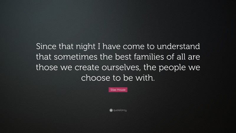 Silas House Quote: “Since that night I have come to understand that sometimes the best families of all are those we create ourselves, the people we choose to be with.”