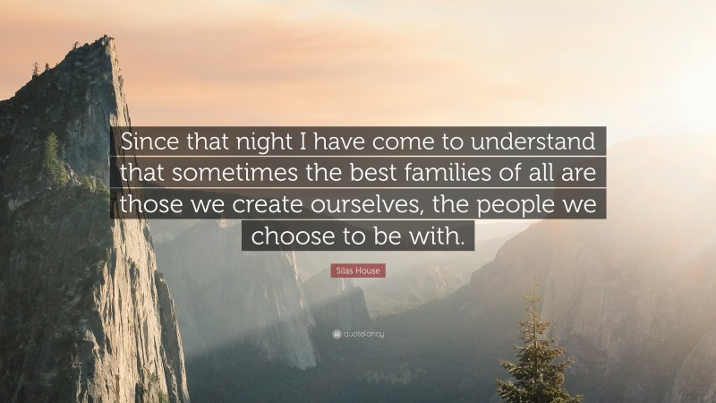 Silas House Quote: “Since that night I have come to understand that sometimes the best families of all are those we create ourselves, the people we choose to be with.”