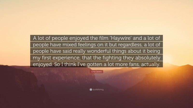 Gina Carano Quote: “A lot of people enjoyed the film ‘Haywire’ and a lot of people have mixed feelings on it but regardless, a lot of people have said really wonderful things about it being my first experience, that the fighting they absolutely enjoyed. So I think I’ve gotten a lot more fans, actually.”
