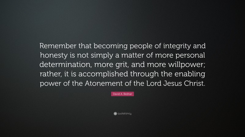 David A. Bednar Quote: “Remember that becoming people of integrity and honesty is not simply a matter of more personal determination, more grit, and more willpower; rather, it is accomplished through the enabling power of the Atonement of the Lord Jesus Christ.”