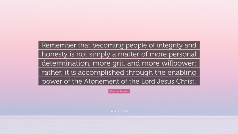 David A. Bednar Quote: “Remember that becoming people of integrity and honesty is not simply a matter of more personal determination, more grit, and more willpower; rather, it is accomplished through the enabling power of the Atonement of the Lord Jesus Christ.”
