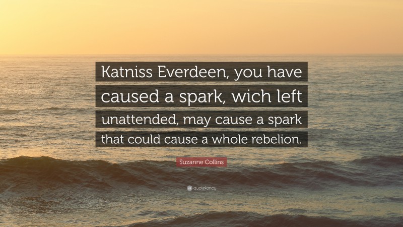 Suzanne Collins Quote: “Katniss Everdeen, you have caused a spark, wich left unattended, may cause a spark that could cause a whole rebelion.”