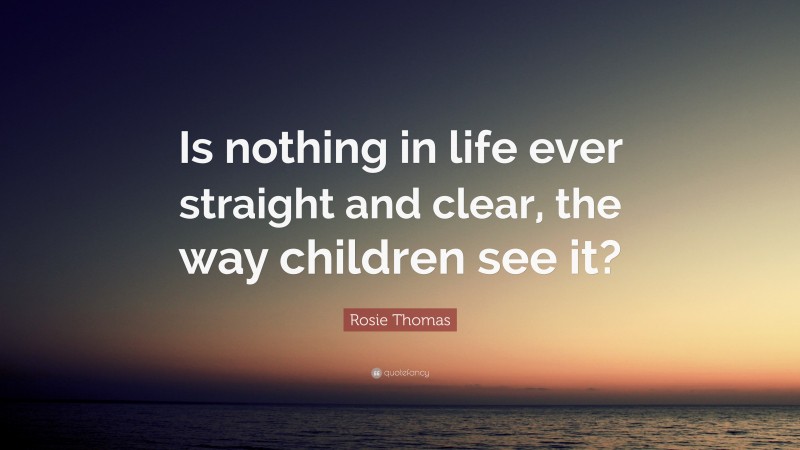 Rosie Thomas Quote: “Is nothing in life ever straight and clear, the way children see it?”
