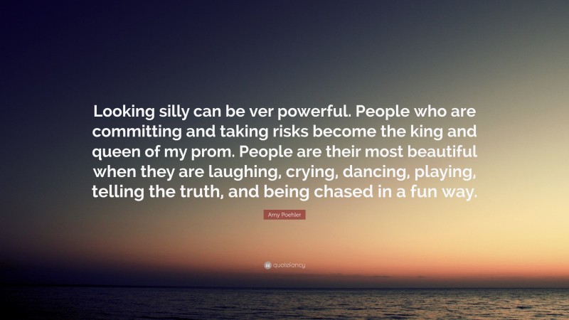 Amy Poehler Quote: “Looking silly can be ver powerful. People who are committing and taking risks become the king and queen of my prom. People are their most beautiful when they are laughing, crying, dancing, playing, telling the truth, and being chased in a fun way.”