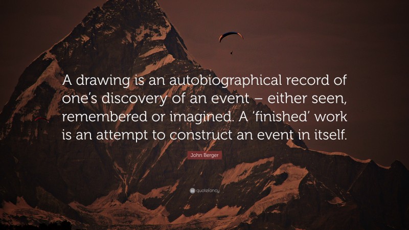 John Berger Quote: “A drawing is an autobiographical record of one’s discovery of an event – either seen, remembered or imagined. A ‘finished’ work is an attempt to construct an event in itself.”