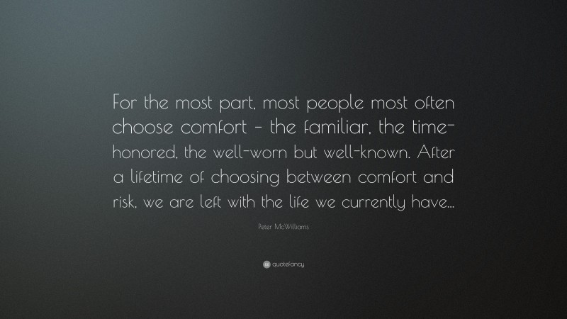 Peter McWilliams Quote: “For the most part, most people most often choose comfort – the familiar, the time-honored, the well-worn but well-known. After a lifetime of choosing between comfort and risk, we are left with the life we currently have...”