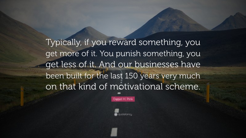 Daniel H. Pink Quote: “Typically, if you reward something, you get more of it. You punish something, you get less of it. And our businesses have been built for the last 150 years very much on that kind of motivational scheme.”