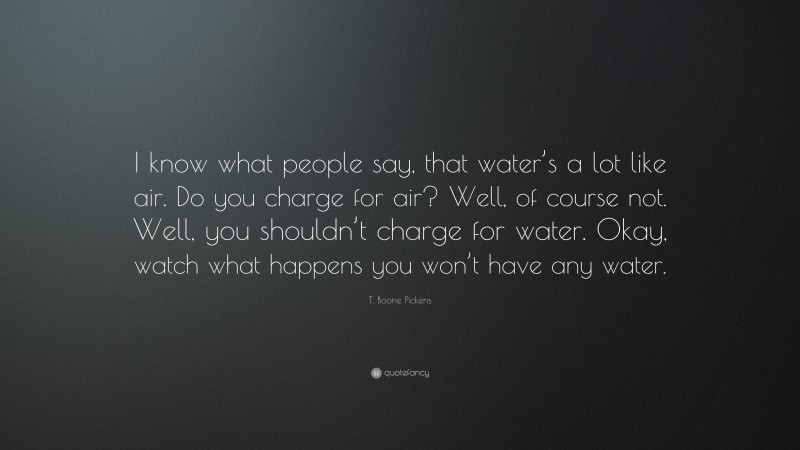 T. Boone Pickens Quote: “I know what people say, that water’s a lot like air. Do you charge for air? Well, of course not. Well, you shouldn’t charge for water. Okay, watch what happens you won’t have any water.”