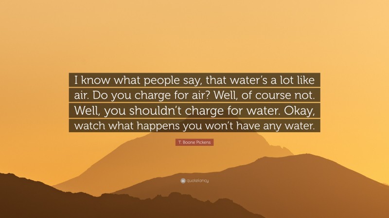 T. Boone Pickens Quote: “I know what people say, that water’s a lot like air. Do you charge for air? Well, of course not. Well, you shouldn’t charge for water. Okay, watch what happens you won’t have any water.”