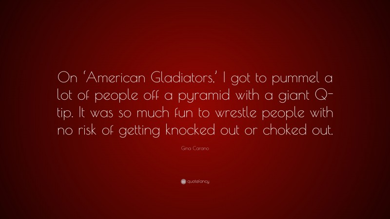 Gina Carano Quote: “On ‘American Gladiators,’ I got to pummel a lot of people off a pyramid with a giant Q-tip. It was so much fun to wrestle people with no risk of getting knocked out or choked out.”