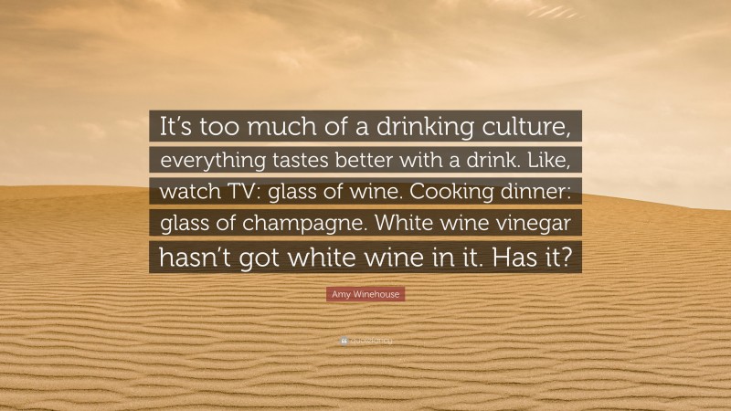 Amy Winehouse Quote: “It’s too much of a drinking culture, everything tastes better with a drink. Like, watch TV: glass of wine. Cooking dinner: glass of champagne. White wine vinegar hasn’t got white wine in it. Has it?”