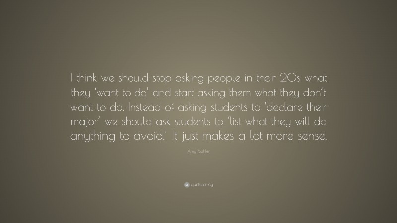Amy Poehler Quote: “I think we should stop asking people in their 20s what they ‘want to do’ and start asking them what they don’t want to do. Instead of asking students to ‘declare their major’ we should ask students to ‘list what they will do anything to avoid.’ It just makes a lot more sense.”