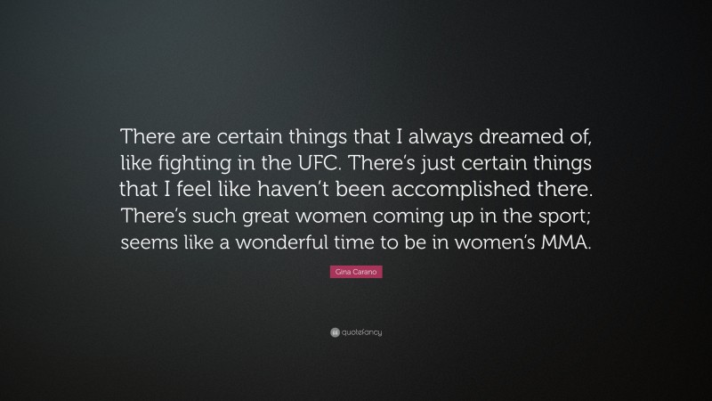 Gina Carano Quote: “There are certain things that I always dreamed of, like fighting in the UFC. There’s just certain things that I feel like haven’t been accomplished there. There’s such great women coming up in the sport; seems like a wonderful time to be in women’s MMA.”