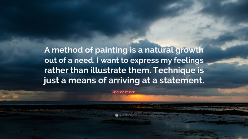 Jackson Pollock Quote: “A method of painting is a natural growth out of a need. I want to express my feelings rather than illustrate them. Technique is just a means of arriving at a statement.”