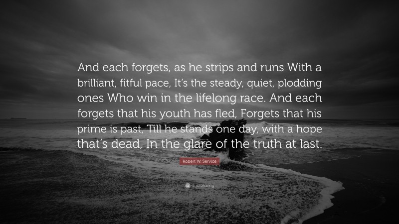 Robert W. Service Quote: “And each forgets, as he strips and runs With a brilliant, fitful pace, It’s the steady, quiet, plodding ones Who win in the lifelong race. And each forgets that his youth has fled, Forgets that his prime is past, Till he stands one day, with a hope that’s dead, In the glare of the truth at last.”