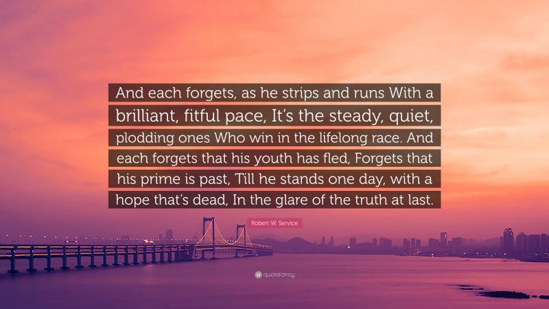 Robert W. Service Quote: “And each forgets, as he strips and runs With a brilliant, fitful pace, It’s the steady, quiet, plodding ones Who win in the lifelong race. And each forgets that his youth has fled, Forgets that his prime is past, Till he stands one day, with a hope that’s dead, In the glare of the truth at last.”