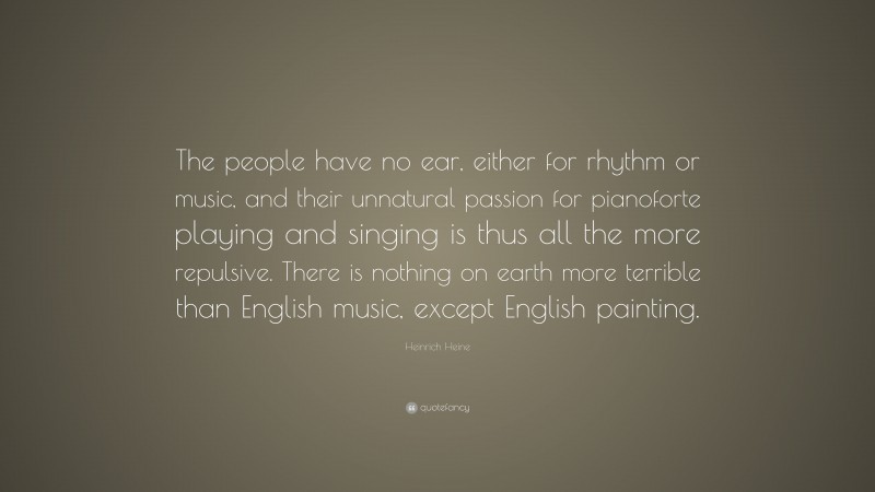 Heinrich Heine Quote: “The people have no ear, either for rhythm or music, and their unnatural passion for pianoforte playing and singing is thus all the more repulsive. There is nothing on earth more terrible than English music, except English painting.”