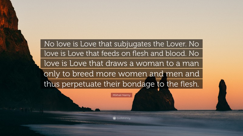 Mikhail Naimy Quote: “No love is Love that subjugates the Lover. No love is Love that feeds on flesh and blood. No love is Love that draws a woman to a man only to breed more women and men and thus perpetuate their bondage to the flesh.”