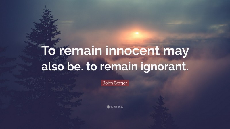 John Berger Quote: “To remain innocent may also be. to remain ignorant.”